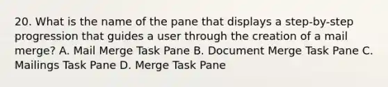 20. What is the name of the pane that displays a step-by-step progression that guides a user through the creation of a mail merge? A. Mail Merge Task Pane B. Document Merge Task Pane C. Mailings Task Pane D. Merge Task Pane