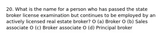 20. What is the name for a person who has passed the state broker license examination but continues to be employed by an actively licensed real estate broker? O (a) Broker O (b) Sales associate O (c) Broker associate O (d) Principal broker