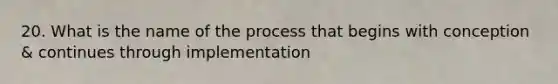 20. What is the name of the process that begins with conception & continues through implementation