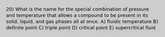 20) What is the name for the special combination of pressure and temperature that allows a compound to be present in its solid, liquid, and gas phases all at once. A) fluidic temperature B) definite point C) triple point D) critical point E) supercritical fluid