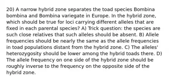 20) A narrow hybrid zone separates the toad species Bombina bombina and Bombina variegate in Europe. In the hybrid zone, which should be true for loci carrying different alleles that are fixed in each parental species? A) Trick question: the species are such close relatives that such alleles should be absent. B) Allele frequencies should be nearly the same as the allele frequencies in toad populations distant from the hybrid zone. C) The alleles' heterozygosity should be lower among the hybrid toads there. D) The allele frequency on one side of the hybrid zone should be roughly inverse to the frequency on the opposite side of the hybrid zone.