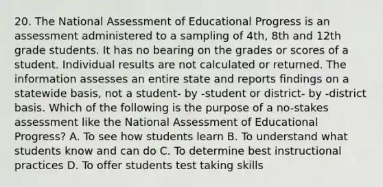 20. The National Assessment of Educational Progress is an assessment administered to a sampling of 4th, 8th and 12th grade students. It has no bearing on the grades or scores of a student. Individual results are not calculated or returned. The information assesses an entire state and reports findings on a statewide basis, not a student- by -student or district- by -district basis. Which of the following is the purpose of a no-stakes assessment like the National Assessment of Educational Progress? A. To see how students learn B. To understand what students know and can do C. To determine best instructional practices D. To offer students test taking skills