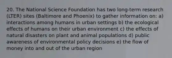 20. The National Science Foundation has two long-term research (LTER) sites (Baltimore and Phoenix) to gather information on: a) interactions among humans in urban settings b) the ecological effects of humans on their urban environment c) the effects of natural disasters on plant and animal populations d) public awareness of environmental policy decisions e) the flow of money into and out of the urban region