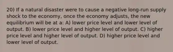 20) If a natural disaster were to cause a negative long-run supply shock to the economy, once the economy adjusts, the new equilibrium will be at a: A) lower price level and lower level of output. B) lower price level and higher level of output. C) higher price level and higher level of output. D) higher price level and lower level of output.