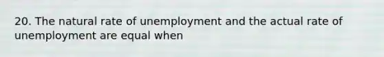 20. The natural rate of unemployment and the actual rate of unemployment are equal when