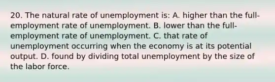 20. The natural rate of unemployment is: A. higher than the full-employment rate of unemployment. B. lower than the full-employment rate of unemployment. C. that rate of unemployment occurring when the economy is at its potential output. D. found by dividing total unemployment by the size of the labor force.