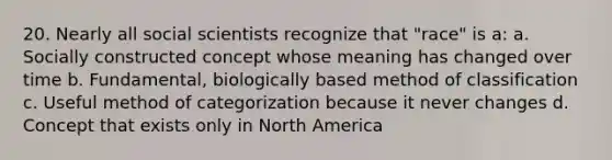 20. Nearly all social scientists recognize that "race" is a: a. Socially constructed concept whose meaning has changed over time b. Fundamental, biologically based method of classification c. Useful method of categorization because it never changes d. Concept that exists only in North America