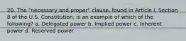 20. The "necessary and proper" clause, found in Article I, Section 8 of the U.S. Constitution, is an example of which of the following? a. Delegated power b. Implied power c. Inherent power d. Reserved power