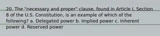 20. The "necessary and proper" clause, found in Article I, Section 8 of the U.S. Constitution, is an example of which of the following? a. Delegated power b. Implied power c. Inherent power d. Reserved power