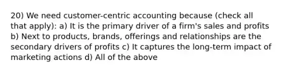 20) We need customer-centric accounting because (check all that apply): a) It is the primary driver of a firm's sales and profits b) Next to products, brands, offerings and relationships are the secondary drivers of profits c) It captures the long-term impact of marketing actions d) All of the above