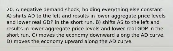 20. A negative demand shock, holding everything else constant: A) shifts AD to the left and results in lower aggregate price levels and lower real GDP in the short run. B) shifts AS to the left and results in lower aggregate price levels and lower real GDP in the short run. C) moves the economy downward along the AD curve. D) moves the economy upward along the AD curve.