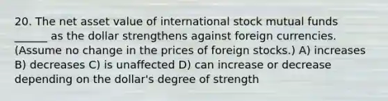 20. The net asset value of international stock mutual funds ______ as the dollar strengthens against foreign currencies. (Assume no change in the prices of foreign stocks.) A) increases B) decreases C) is unaffected D) can increase or decrease depending on the dollar's degree of strength