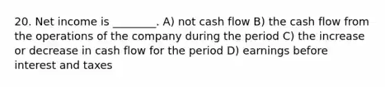 20. Net income is ________. A) not cash flow B) the cash flow from the operations of the company during the period C) the increase or decrease in cash flow for the period D) earnings before interest and taxes