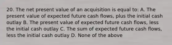 20. The net present value of an acquisition is equal to: A. The present value of expected future cash flows, plus the initial cash outlay B. The present value of expected future cash flows, less the initial cash outlay C. The sum of expected future cash flows, less the initial cash outlay D. None of the above