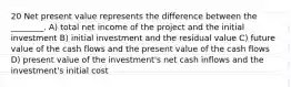 20 Net present value represents the difference between the ________. A) total net income of the project and the initial investment B) initial investment and the residual value C) future value of the cash flows and the present value of the cash flows D) present value of the investment's net cash inflows and the investment's initial cost