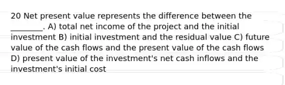 20 Net present value represents the difference between the ________. A) total net income of the project and the initial investment B) initial investment and the residual value C) future value of the cash flows and the present value of the cash flows D) present value of the investment's net cash inflows and the investment's initial cost