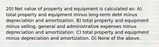 20) Net value of property and equipment is calculated as: A) total property and equipment minus long-term debt minus depreciation and amortization. B) total property and equipment minus selling, general and administrative expenses minus depreciation and amortization. C) total property and equipment minus depreciation and amortization. D) None of the above.