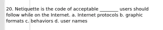 20. Netiquette is the code of acceptable ________ users should follow while on the Internet. a. Internet protocols b. graphic formats c. behaviors d. user names