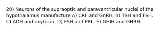 20) Neurons of the supraoptic and paraventricular nuclei of the hypothalamus manufacture A) CRF and GnRH. B) TSH and FSH. C) ADH and oxytocin. D) FSH and PRL. E) GHIH and GHRH.