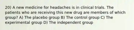 20) A new medicine for headaches is in clinical trials. The patients who are receiving this new drug are members of which group? A) The placebo group B) The control group C) The experimental group D) The independent group