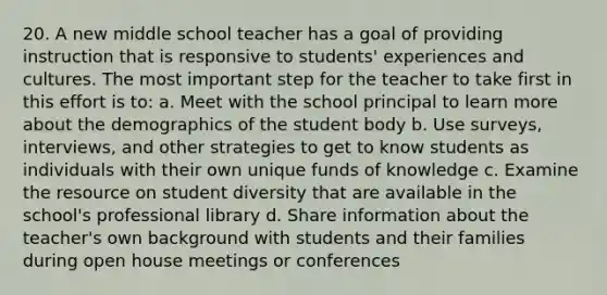 20. A new middle school teacher has a goal of providing instruction that is responsive to students' experiences and cultures. The most important step for the teacher to take first in this effort is to: a. Meet with the school principal to learn more about the demographics of the student body b. Use surveys, interviews, and other strategies to get to know students as individuals with their own unique funds of knowledge c. Examine the resource on student diversity that are available in the school's professional library d. Share information about the teacher's own background with students and their families during open house meetings or conferences