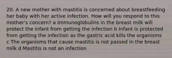 20. A new mother with mastitis is concerned about breastfeeding her baby with her active infection. How will you respond to this mother's concern? a Immunoglobulins in the breast milk will protect the infant from getting the infection b Infant is protected from getting the infection as the gastric acid kills the organisms c The organisms that cause mastitis is not passed in the breast milk d Mastitis is not an infection