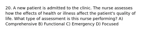 20. A new patient is admitted to the clinic. The nurse assesses how the effects of health or illness affect the patient's quality of life. What type of assessment is this nurse performing? A) Comprehensive B) Functional C) Emergency D) Focused