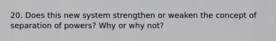 20. Does this new system strengthen or weaken the concept of separation of powers? Why or why not?