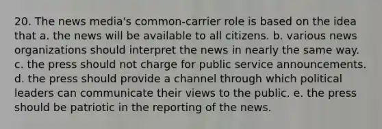 20. The news media's common-carrier role is based on the idea that a. the news will be available to all citizens. b. various news organizations should interpret the news in nearly the same way. c. the press should not charge for public service announcements. d. the press should provide a channel through which political leaders can communicate their views to the public. e. the press should be patriotic in the reporting of the news.