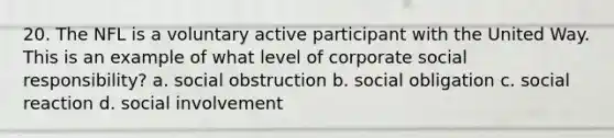 20. The NFL is a voluntary active participant with the United Way. This is an example of what level of corporate social responsibility? a. social obstruction b. social obligation c. social reaction d. social involvement