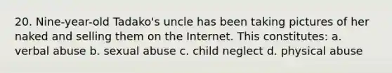 20. Nine-year-old Tadako's uncle has been taking pictures of her naked and selling them on the Internet. This constitutes: a. verbal abuse b. sexual abuse c. child neglect d. physical abuse