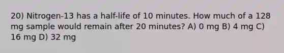 20) Nitrogen-13 has a half-life of 10 minutes. How much of a 128 mg sample would remain after 20 minutes? A) 0 mg B) 4 mg C) 16 mg D) 32 mg