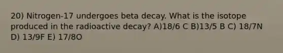 20) Nitrogen-17 undergoes beta decay. What is the isotope produced in the radioactive decay? A)18/6 C B)13/5 B C) 18/7N D) 13/9F E) 17/8O