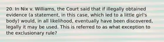 20. In Nix v. Williams, the Court said that if illegally obtained evidence (a statement, in this case, which led to a little girl's body) would, in all likelihood, eventually have been discovered, legally it may be used. This is referred to as what exception to <a href='https://www.questionai.com/knowledge/kiz15u9aWk-the-exclusionary-rule' class='anchor-knowledge'>the exclusionary rule</a>?