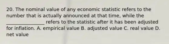 20. The nominal value of any economic statistic refers to the number that is actually announced at that time, while the ________________ refers to the statistic after it has been adjusted for inflation. A. empirical value B. adjusted value C. real value D. net value