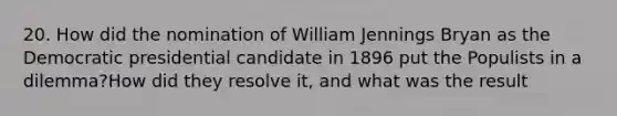 20. How did the nomination of William Jennings Bryan as the Democratic presidential candidate in 1896 put the Populists in a dilemma?How did they resolve it, and what was the result