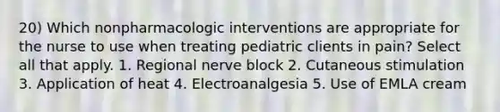 20) Which nonpharmacologic interventions are appropriate for the nurse to use when treating pediatric clients in pain? Select all that apply. 1. Regional nerve block 2. Cutaneous stimulation 3. Application of heat 4. Electroanalgesia 5. Use of EMLA cream