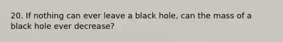 20. If nothing can ever leave a black hole, can the mass of a black hole ever decrease?