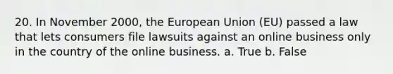 20. In November 2000, the European Union (EU) passed a law that lets consumers file lawsuits against an online business only in the country of the online business. a. True b. False