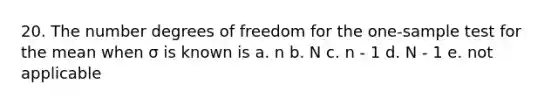 20. The number degrees of freedom for the one-sample test for the mean when σ is known is a. n b. N c. n - 1 d. N - 1 e. not applicable