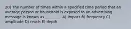 20) The number of times within a specified time period that an average person or household is exposed to an advertising message is known as ________. A) impact B) frequency C) amplitude D) reach E) depth