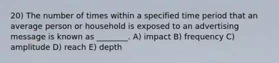 20) The number of times within a specified time period that an average person or household is exposed to an advertising message is known as ________. A) impact B) frequency C) amplitude D) reach E) depth