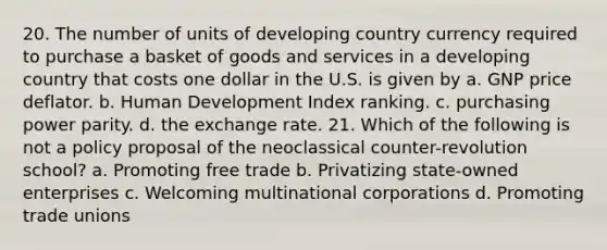 20. The number of units of developing country currency required to purchase a basket of goods and services in a developing country that costs one dollar in the U.S. is given by a. GNP price deflator. b. Human Development Index ranking. c. purchasing power parity. d. the exchange rate. 21. Which of the following is not a policy proposal of the neoclassical counter-revolution school? a. Promoting free trade b. Privatizing state-owned enterprises c. Welcoming multinational corporations d. Promoting trade unions