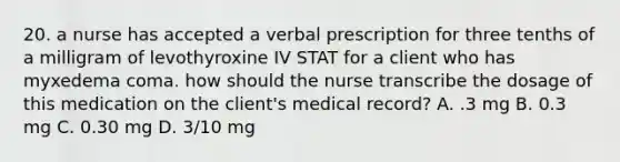 20. a nurse has accepted a verbal prescription for three tenths of a milligram of levothyroxine IV STAT for a client who has myxedema coma. how should the nurse transcribe the dosage of this medication on the client's medical record? A. .3 mg B. 0.3 mg C. 0.30 mg D. 3/10 mg