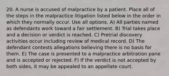 20. A nurse is accused of malpractice by a patient. Place all of the steps in the malpractice litigation listed below in the order in which they normally occur. Use all options. A) All parties named as defendants work toward a fair settlement. B) Trial takes place and a decision or verdict is reached. C) Pretrial discovery activities occur including review of medical record. D) The defendant contests allegations believing there is no basis for them. E) The case is presented to a malpractice arbitration pane and is accepted or rejected. F) If the verdict is not accepted by both sides, it may be appealed to an appellate court.