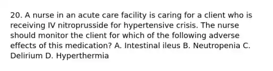 20. A nurse in an acute care facility is caring for a client who is receiving IV nitroprusside for hypertensive crisis. The nurse should monitor the client for which of the following adverse effects of this medication? A. Intestinal ileus B. Neutropenia C. Delirium D. Hyperthermia