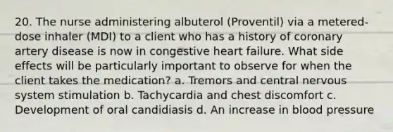 20. The nurse administering albuterol (Proventil) via a metered-dose inhaler (MDI) to a client who has a history of coronary artery disease is now in congestive heart failure. What side effects will be particularly important to observe for when the client takes the medication? a. Tremors and central nervous system stimulation b. Tachycardia and chest discomfort c. Development of oral candidiasis d. An increase in blood pressure