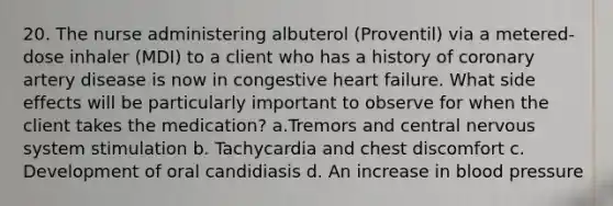 20. The nurse administering albuterol (Proventil) via a metered-dose inhaler (MDI) to a client who has a history of coronary artery disease is now in congestive heart failure. What side effects will be particularly important to observe for when the client takes the medication? a.Tremors and central nervous system stimulation b. Tachycardia and chest discomfort c. Development of oral candidiasis d. An increase in blood pressure