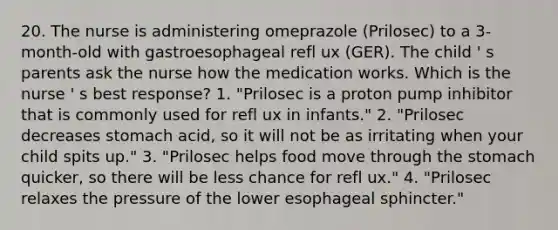 20. The nurse is administering omeprazole (Prilosec) to a 3-month-old with gastroesophageal refl ux (GER). The child ' s parents ask the nurse how the medication works. Which is the nurse ' s best response? 1. "Prilosec is a proton pump inhibitor that is commonly used for refl ux in infants." 2. "Prilosec decreases stomach acid, so it will not be as irritating when your child spits up." 3. "Prilosec helps food move through the stomach quicker, so there will be less chance for refl ux." 4. "Prilosec relaxes the pressure of the lower esophageal sphincter."