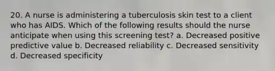 20. A nurse is administering a tuberculosis skin test to a client who has AIDS. Which of the following results should the nurse anticipate when using this screening test? a. Decreased positive predictive value b. Decreased reliability c. Decreased sensitivity d. Decreased specificity